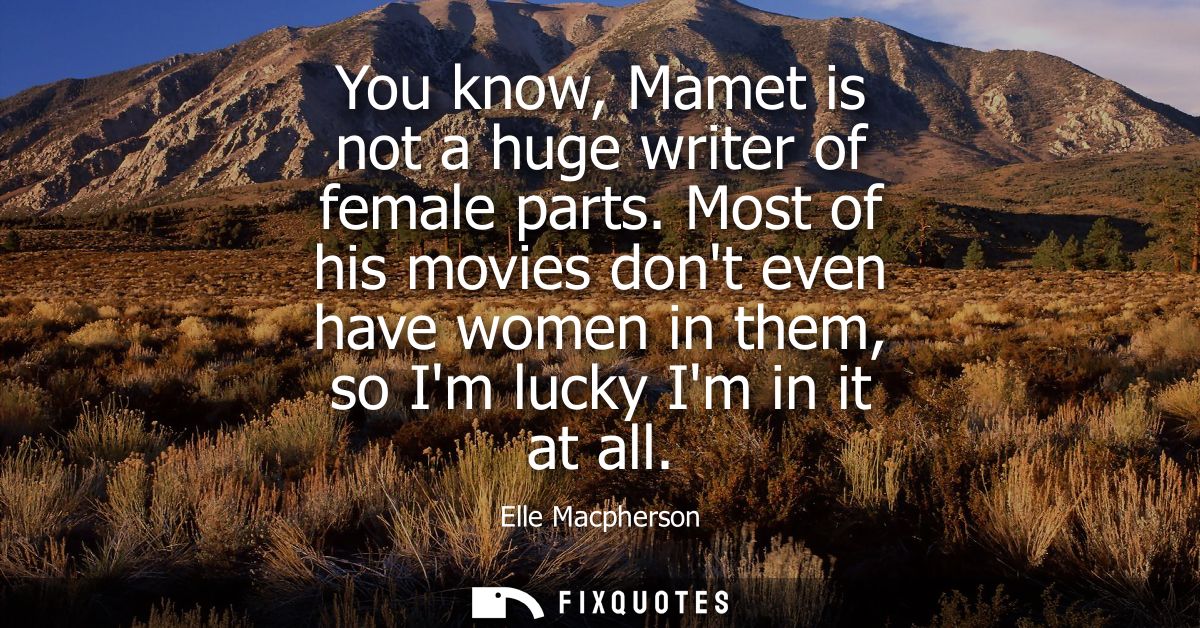 You know, Mamet is not a huge writer of female parts. Most of his movies dont even have women in them, so Im lucky Im in