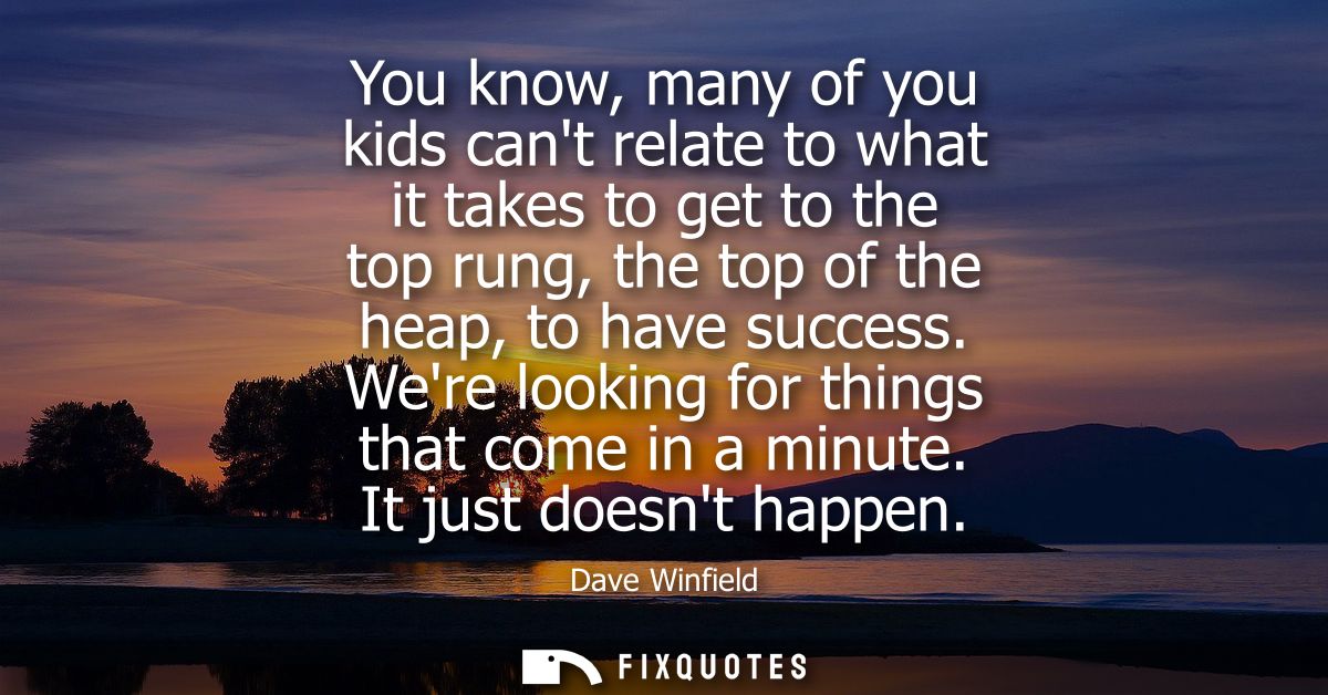 You know, many of you kids cant relate to what it takes to get to the top rung, the top of the heap, to have success.