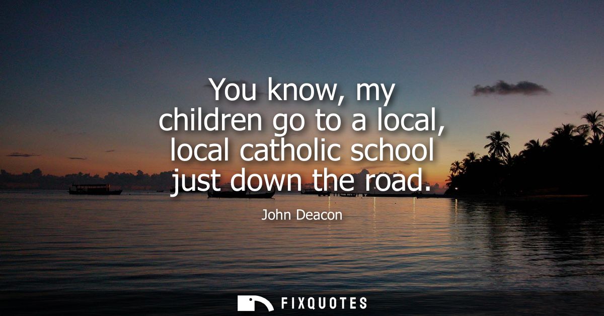 You know, my children go to a local, local catholic school just down the road