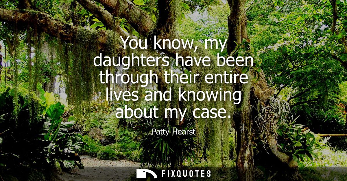 You know, my daughters have been through their entire lives and knowing about my case