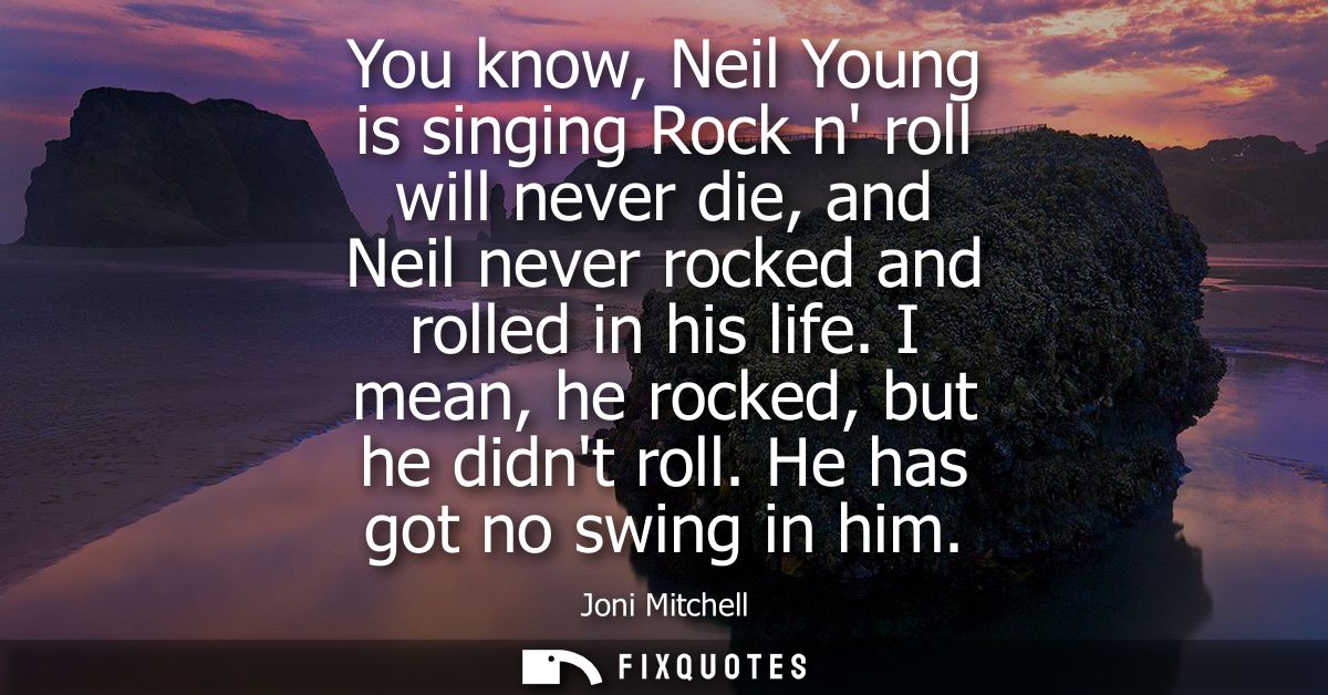 You know, Neil Young is singing Rock n roll will never die, and Neil never rocked and rolled in his life. I mean, he roc