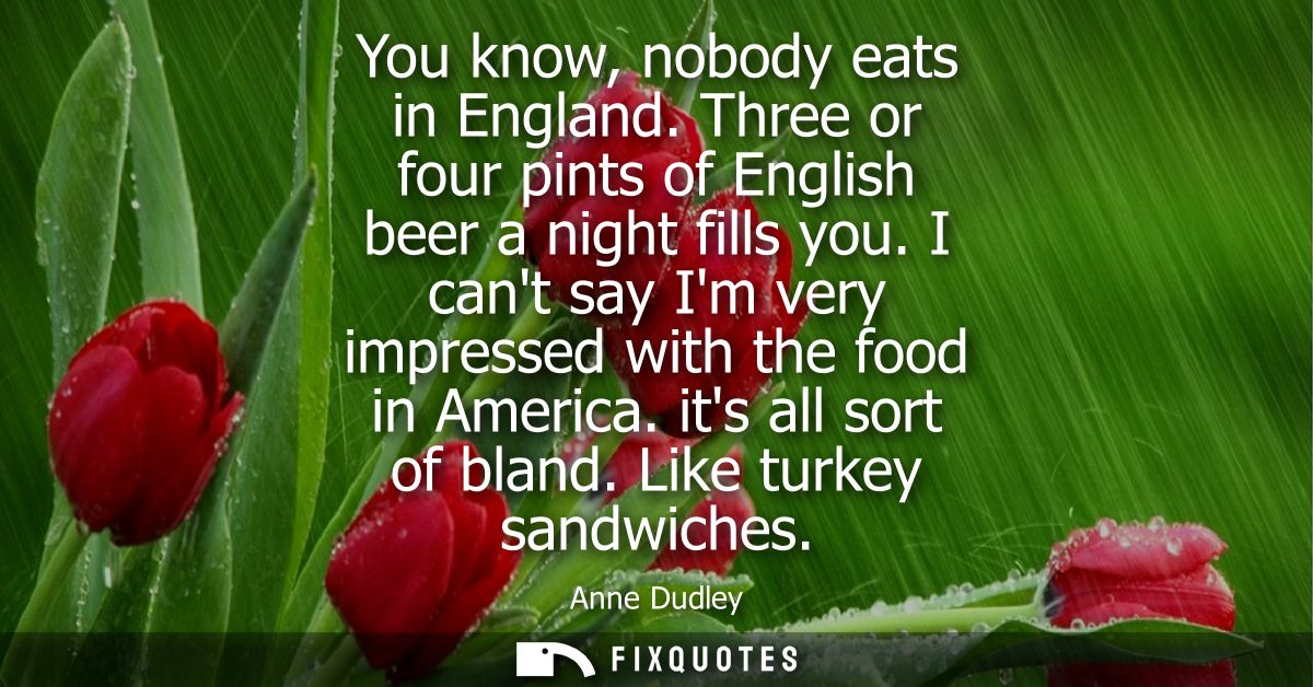 You know, nobody eats in England. Three or four pints of English beer a night fills you. I cant say Im very impressed wi