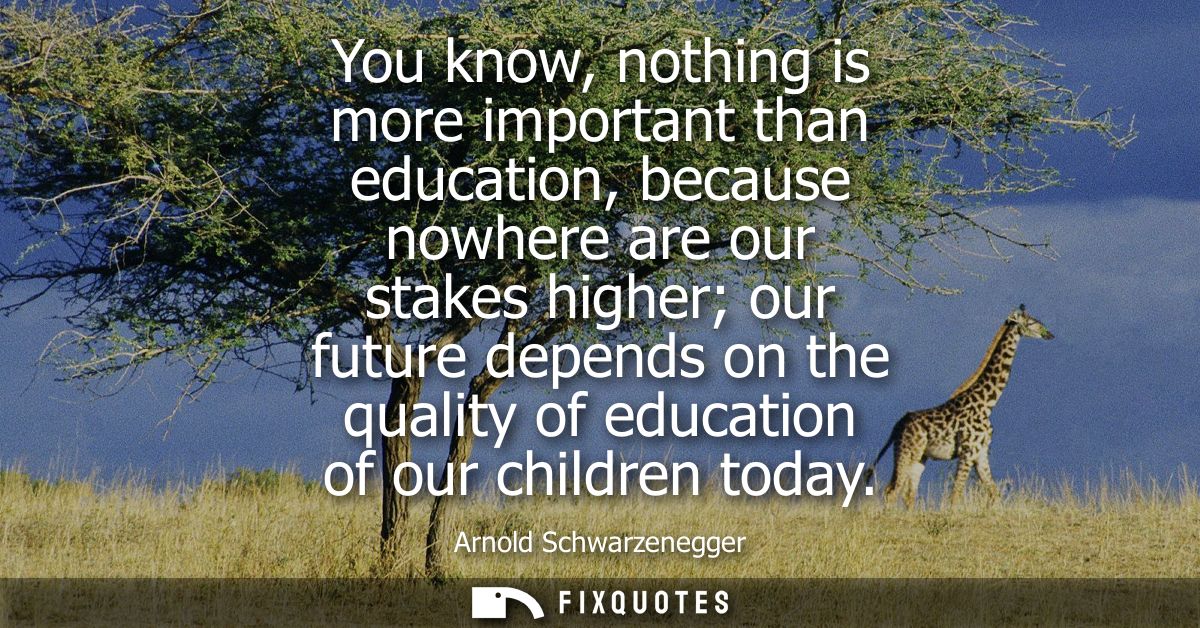 You know, nothing is more important than education, because nowhere are our stakes higher our future depends on the qual