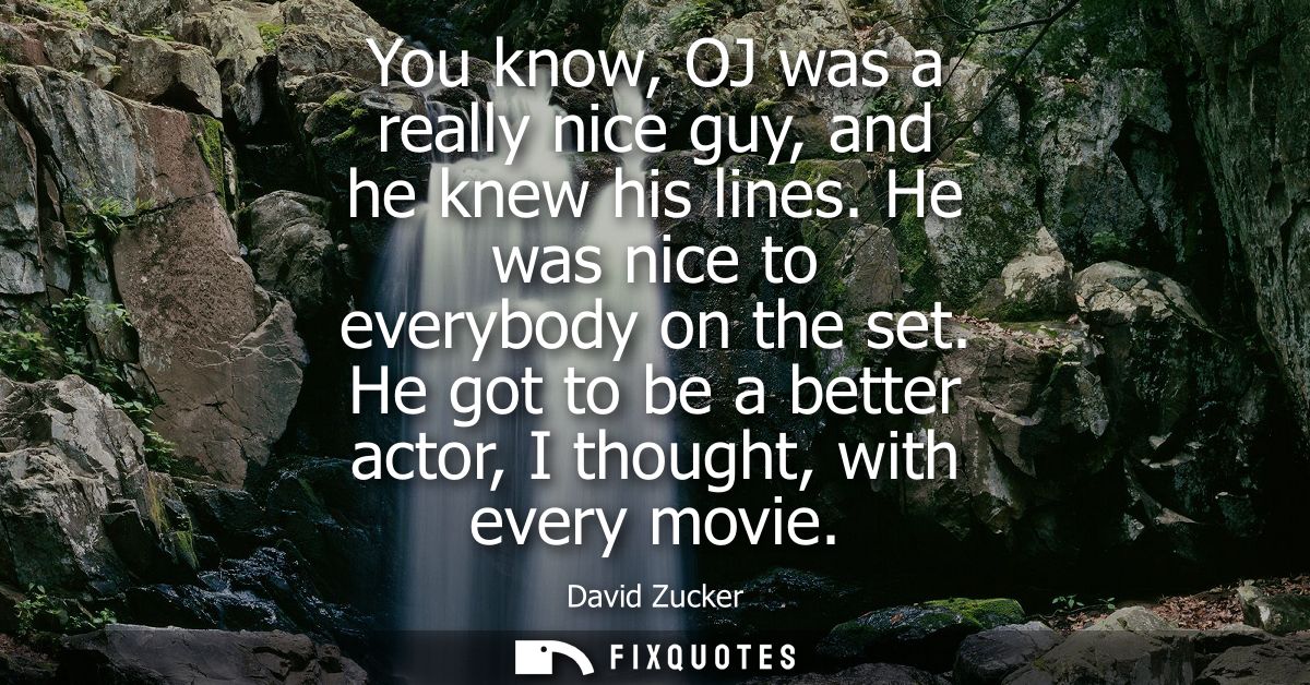 You know, OJ was a really nice guy, and he knew his lines. He was nice to everybody on the set. He got to be a better ac