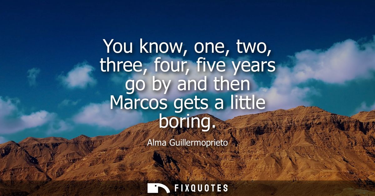 You know, one, two, three, four, five years go by and then Marcos gets a little boring