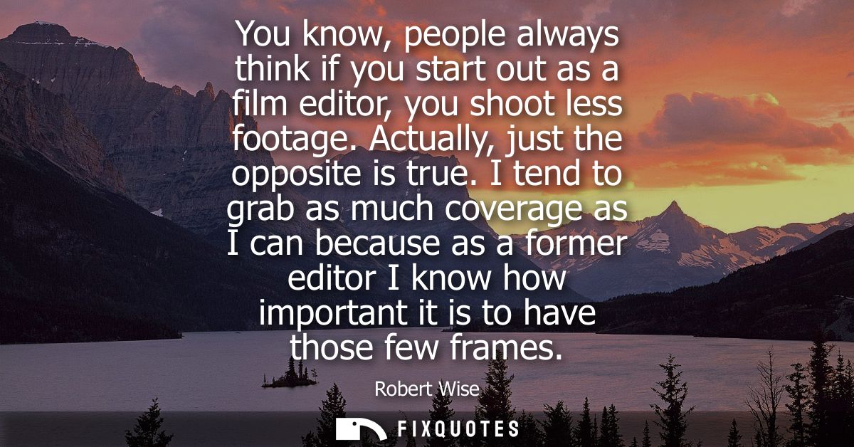 You know, people always think if you start out as a film editor, you shoot less footage. Actually, just the opposite is 