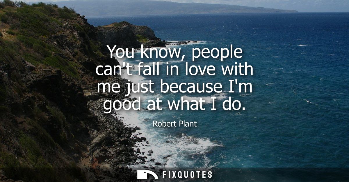 You know, people cant fall in love with me just because Im good at what I do