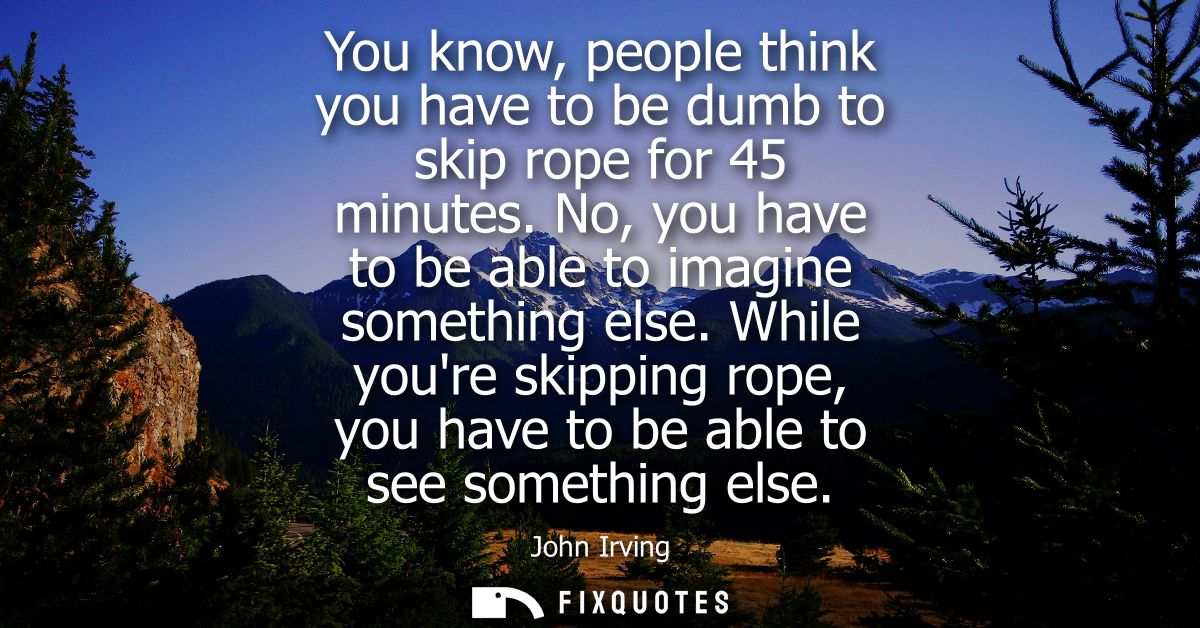 You know, people think you have to be dumb to skip rope for 45 minutes. No, you have to be able to imagine something els