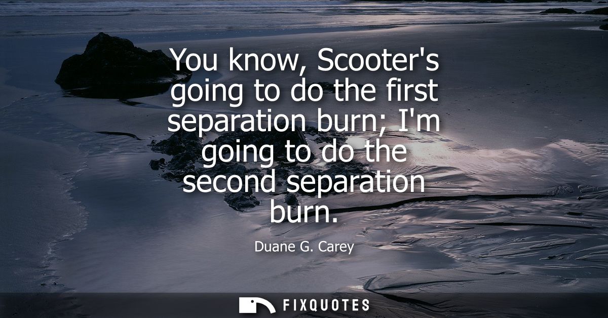 You know, Scooters going to do the first separation burn Im going to do the second separation burn