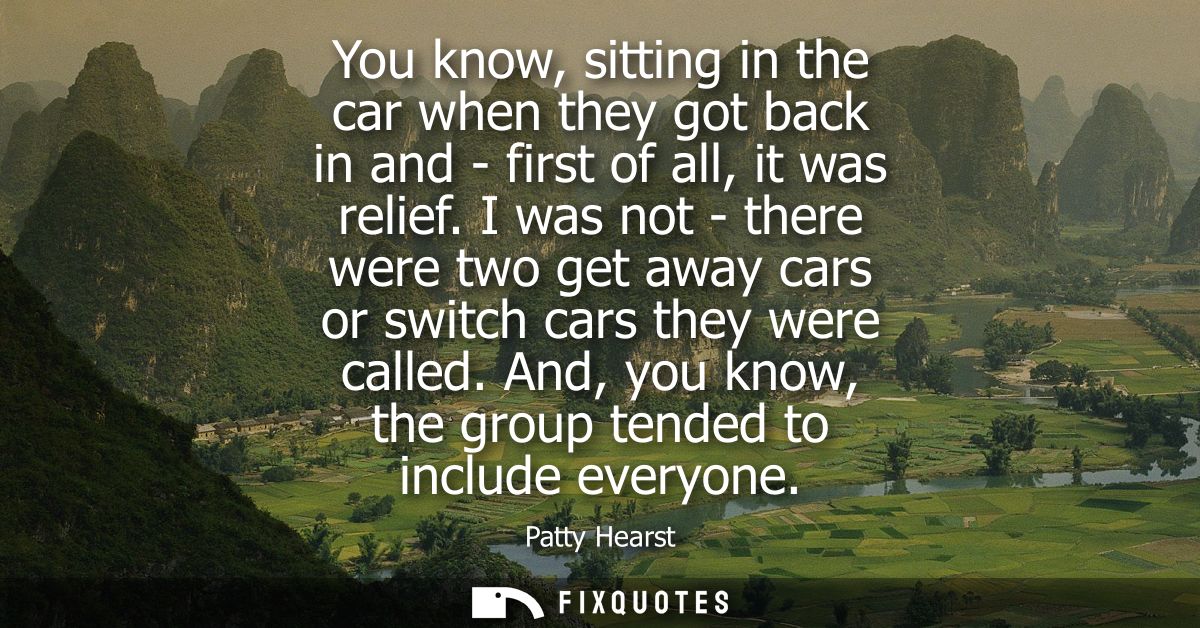 You know, sitting in the car when they got back in and - first of all, it was relief. I was not - there were two get awa