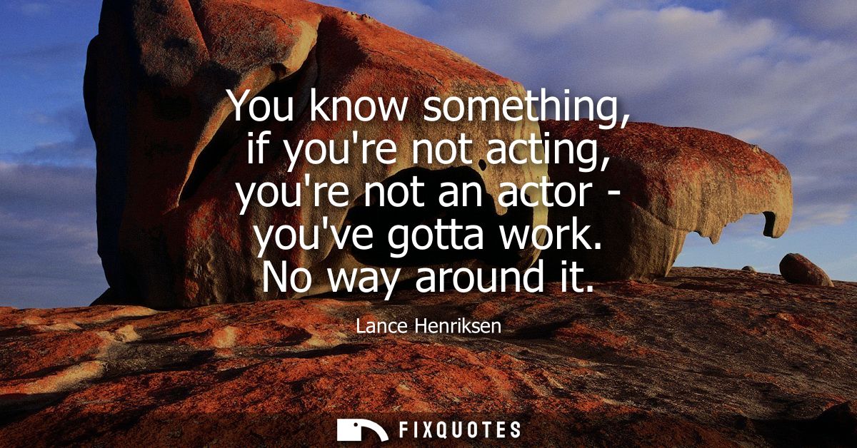 You know something, if youre not acting, youre not an actor - youve gotta work. No way around it