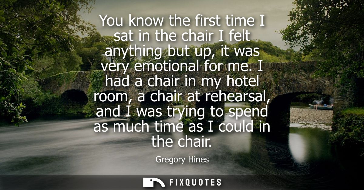 You know the first time I sat in the chair I felt anything but up, it was very emotional for me. I had a chair in my hot