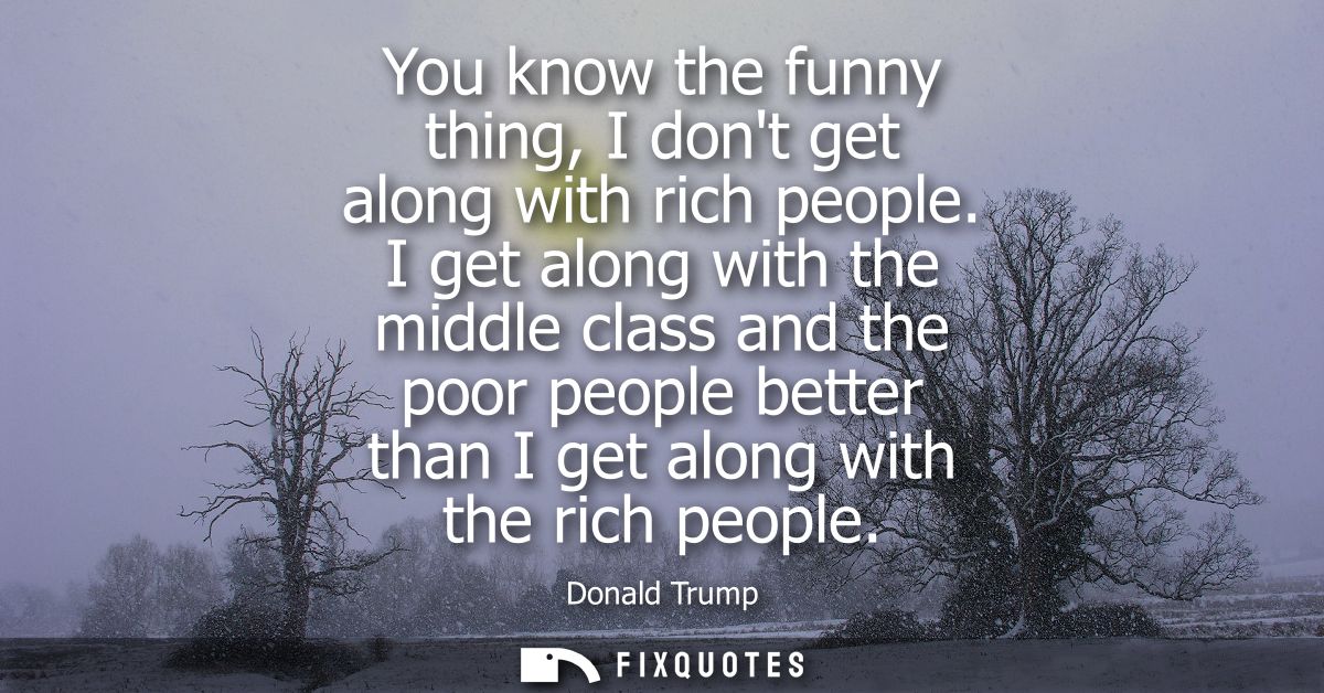 You know the funny thing, I dont get along with rich people. I get along with the middle class and the poor people bette