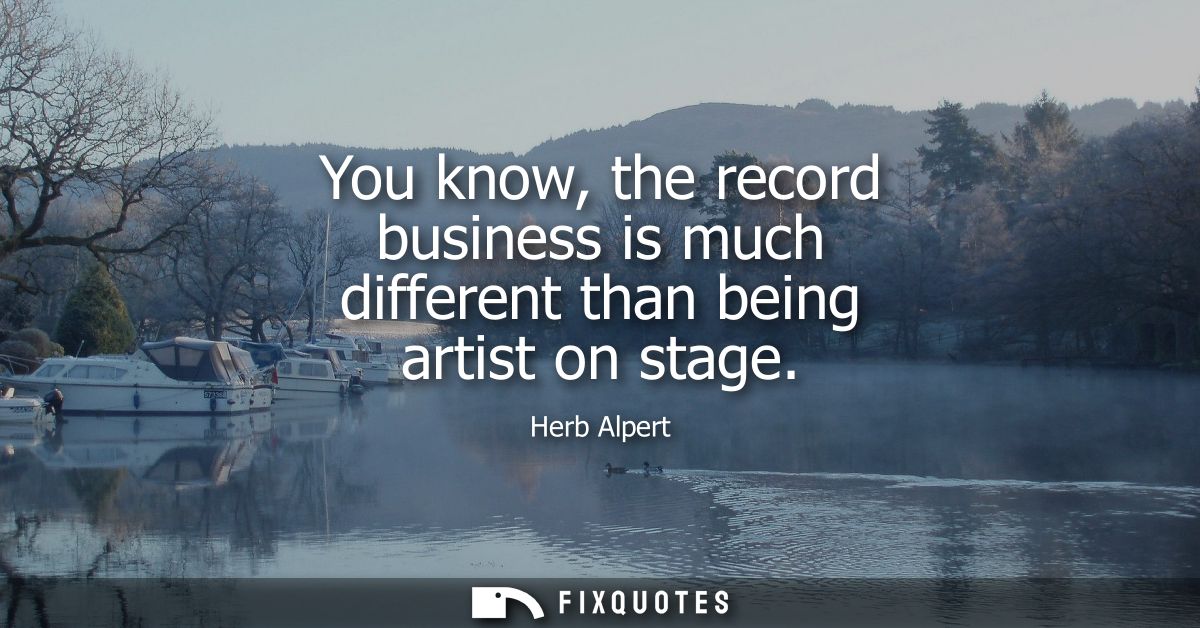 You know, the record business is much different than being artist on stage
