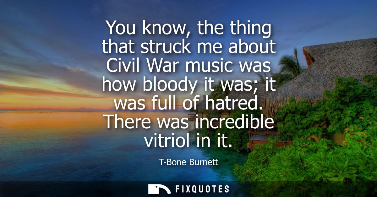 You know, the thing that struck me about Civil War music was how bloody it was it was full of hatred. There was incredib