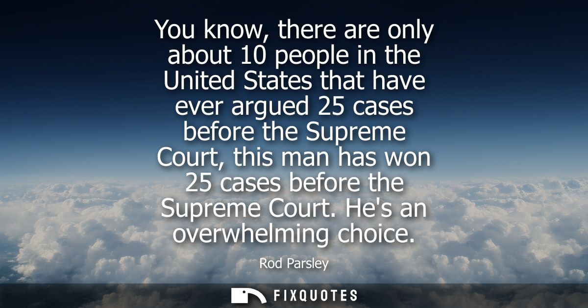 You know, there are only about 10 people in the United States that have ever argued 25 cases before the Supreme Court, t