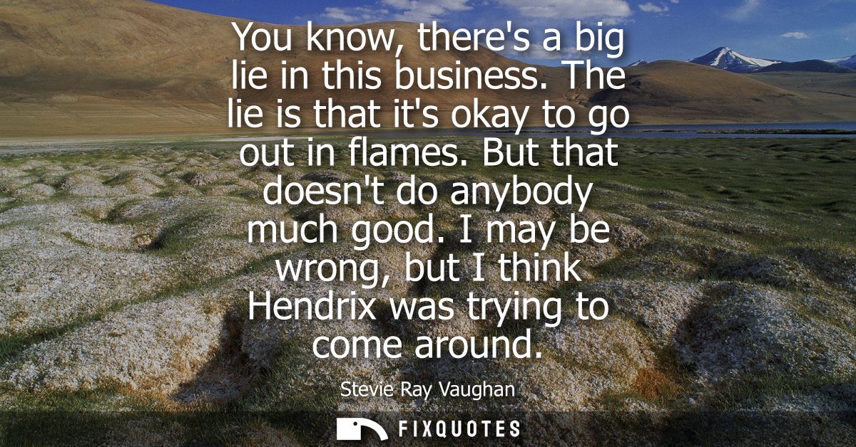 You know, theres a big lie in this business. The lie is that its okay to go out in flames. But that doesnt do anybody mu