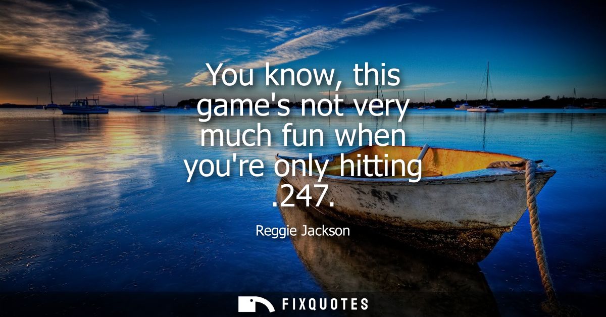 You know, this games not very much fun when youre only hitting .247