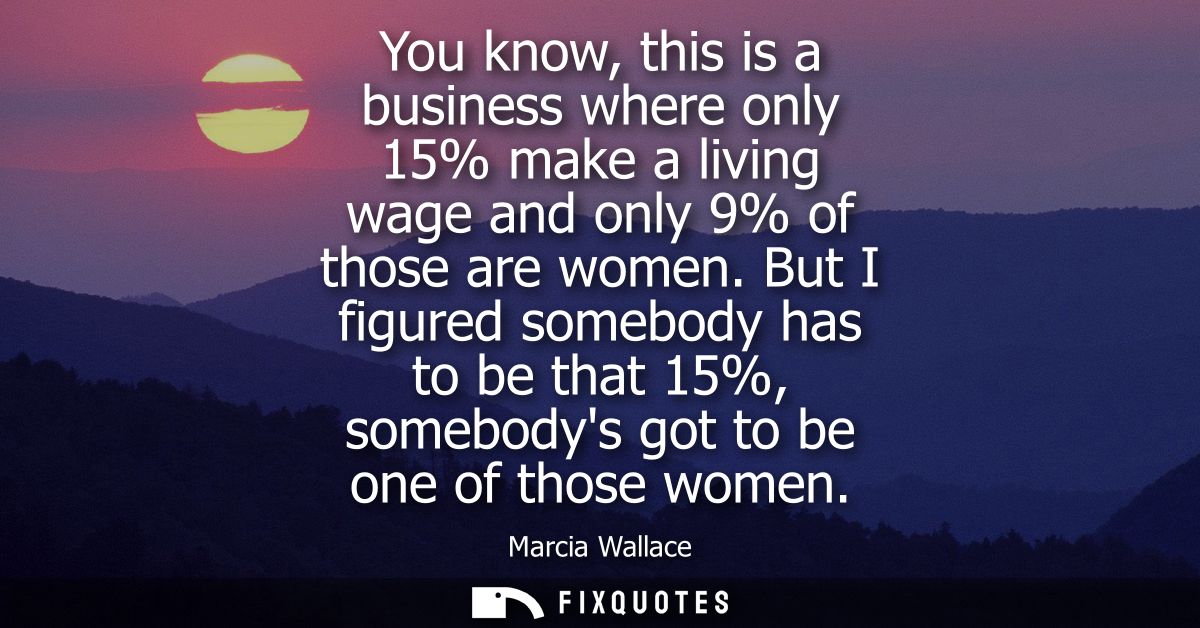 You know, this is a business where only 15% make a living wage and only 9% of those are women. But I figured somebody ha