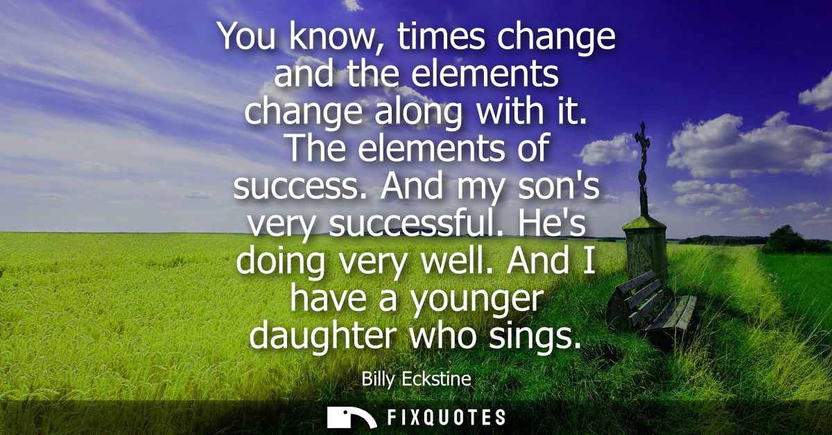 You know, times change and the elements change along with it. The elements of success. And my sons very successful. Hes 