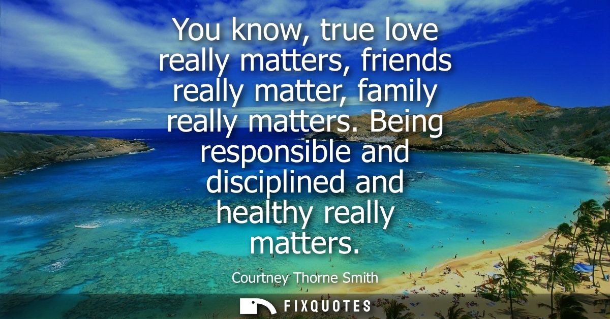 You know, true love really matters, friends really matter, family really matters. Being responsible and disciplined and 