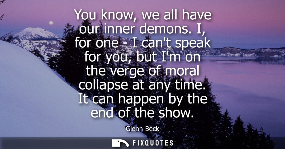 You know, we all have our inner demons. I, for one - I cant speak for you, but Im on the verge of moral collapse at any 