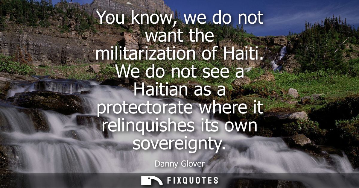 You know, we do not want the militarization of Haiti. We do not see a Haitian as a protectorate where it relinquishes it