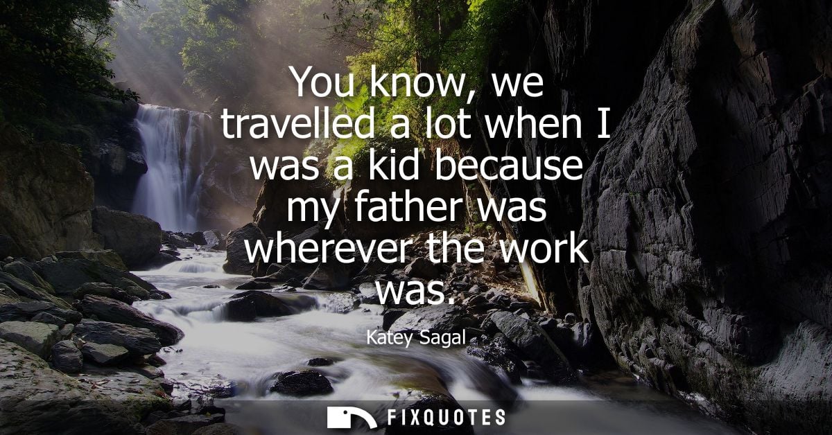 You know, we travelled a lot when I was a kid because my father was wherever the work was