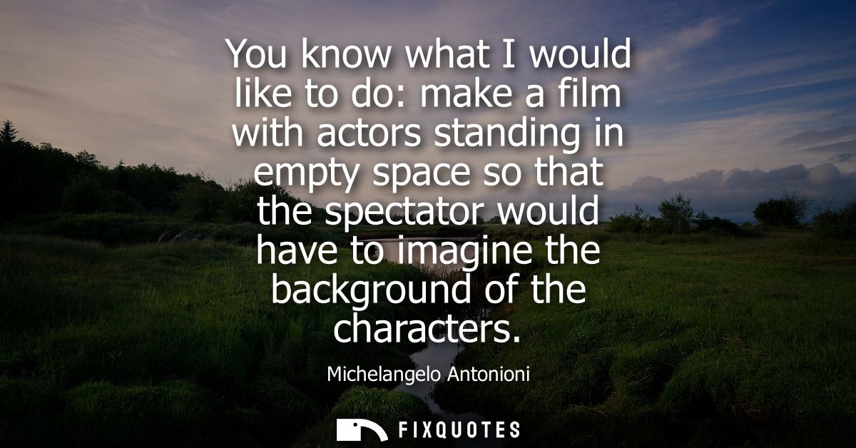 You know what I would like to do: make a film with actors standing in empty space so that the spectator would have to im