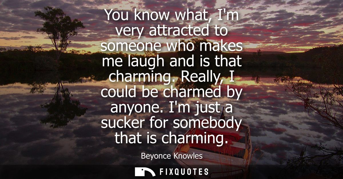 You know what, Im very attracted to someone who makes me laugh and is that charming. Really, I could be charmed by anyon
