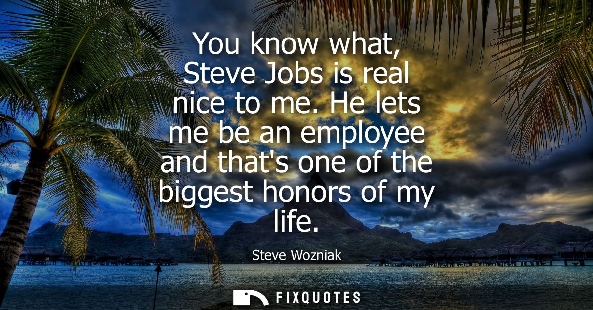 You know what, Steve Jobs is real nice to me. He lets me be an employee and thats one of the biggest honors of my life