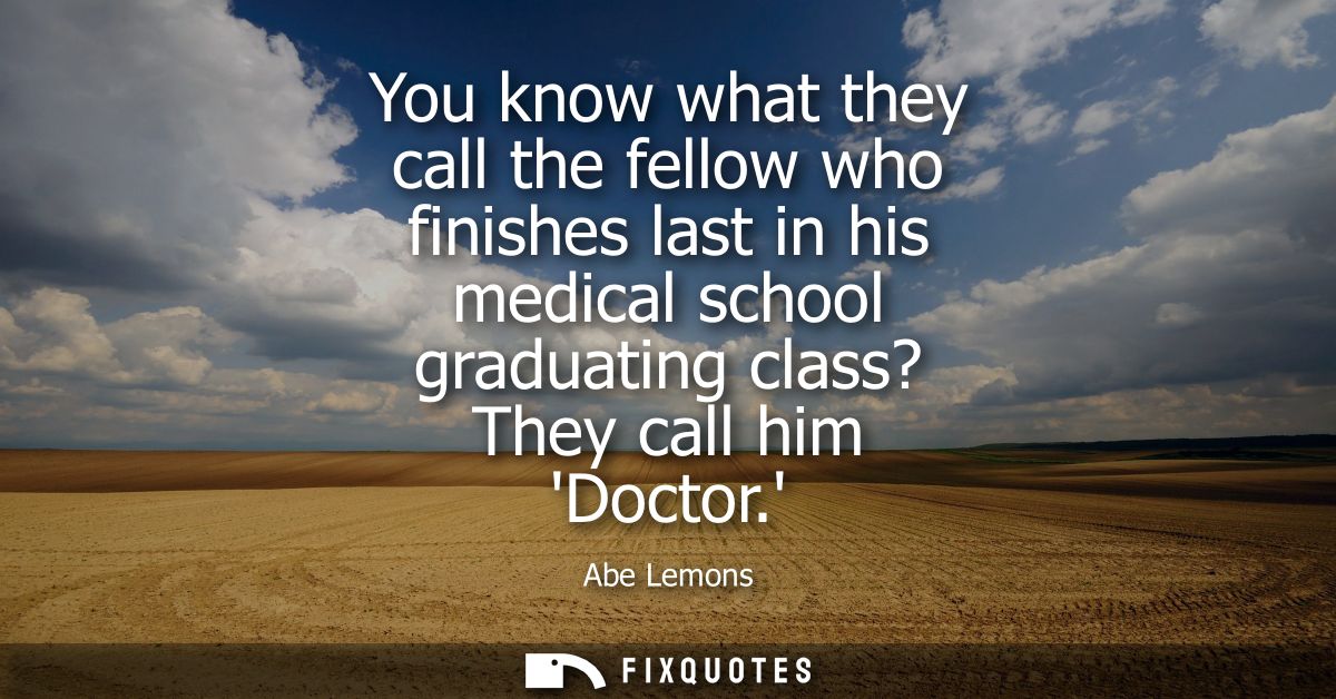 You know what they call the fellow who finishes last in his medical school graduating class? They call him Doctor.