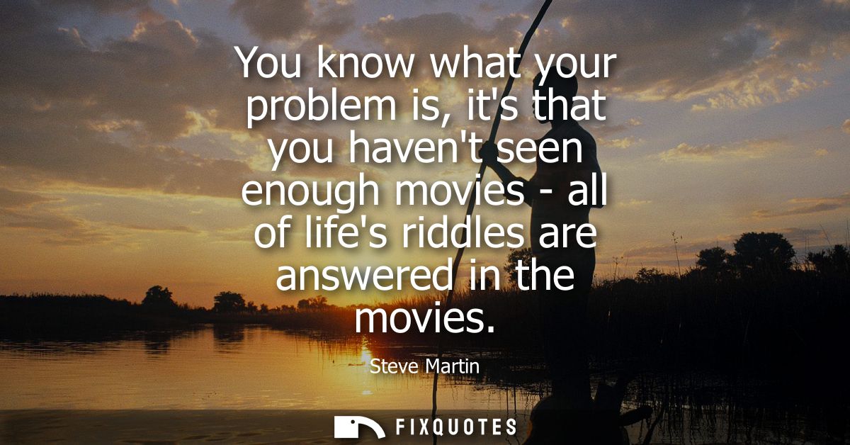 You know what your problem is, its that you havent seen enough movies - all of lifes riddles are answered in the movies