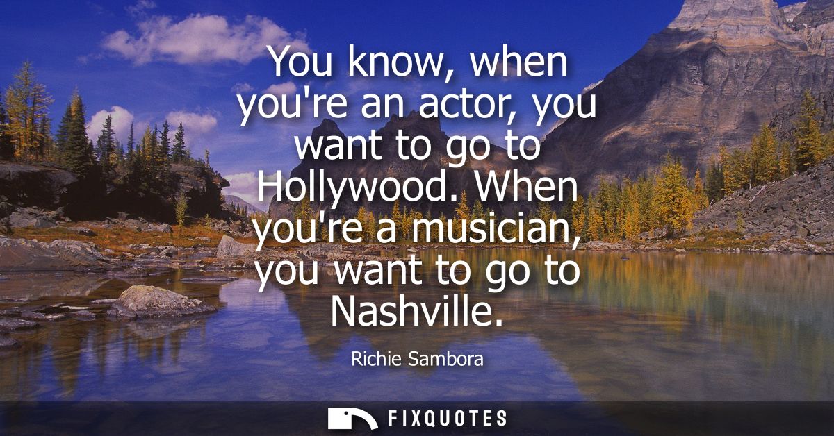 You know, when youre an actor, you want to go to Hollywood. When youre a musician, you want to go to Nashville