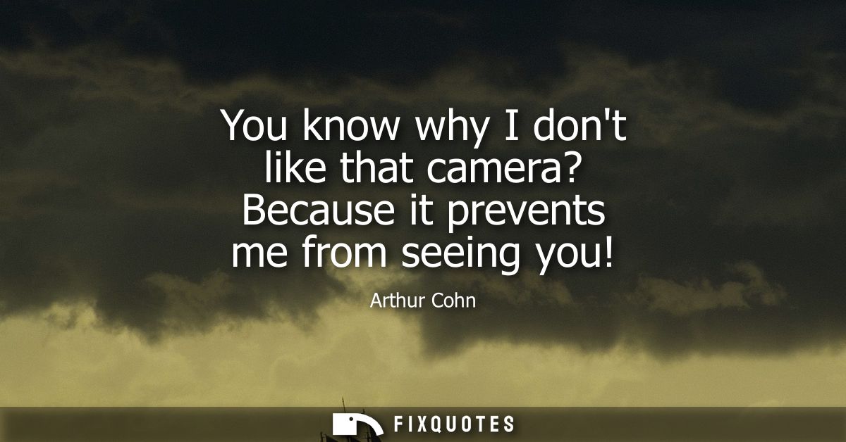 You know why I dont like that camera? Because it prevents me from seeing you!