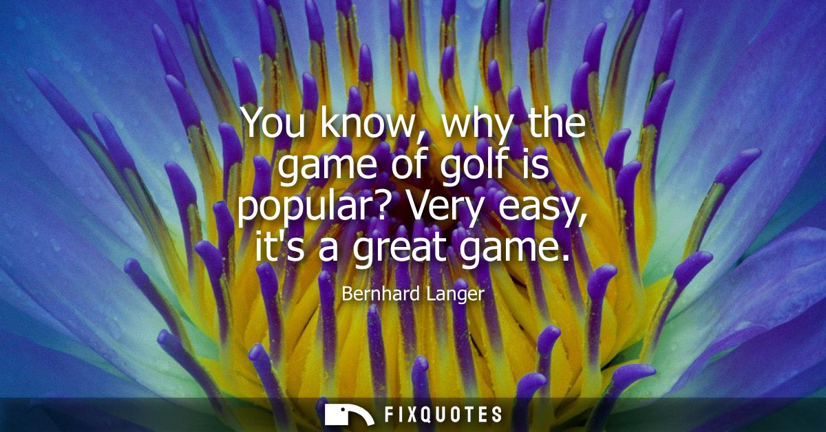 You know, why the game of golf is popular? Very easy, its a great game