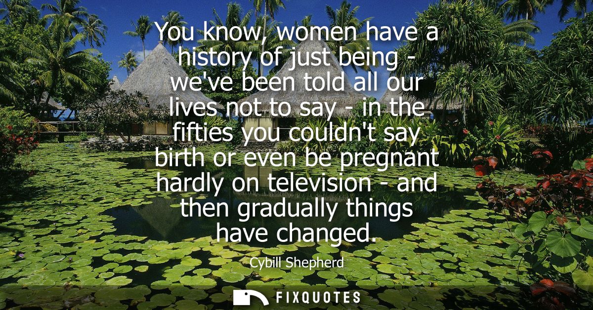 You know, women have a history of just being - weve been told all our lives not to say - in the fifties you couldnt say 