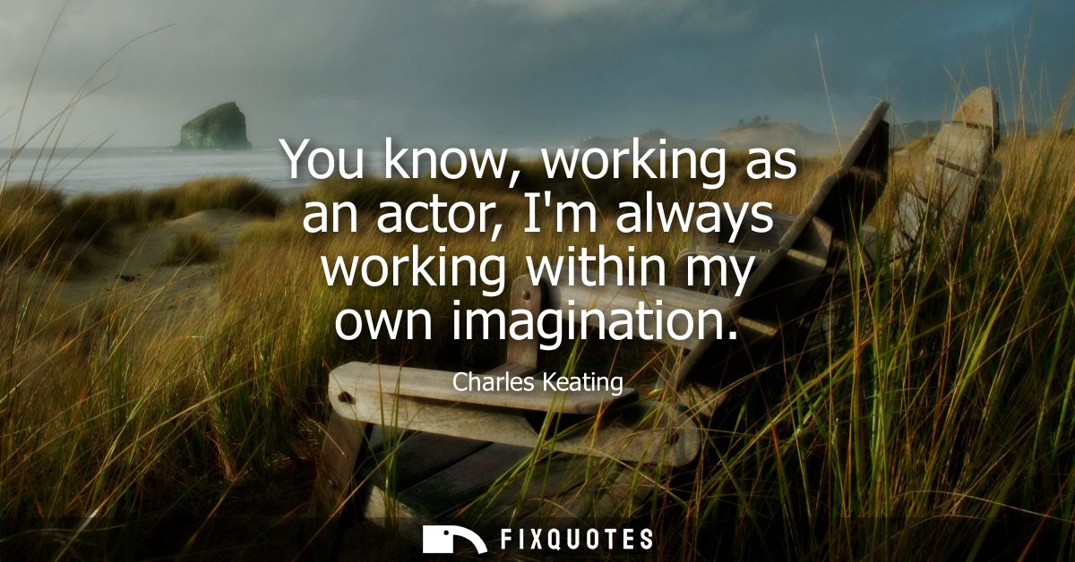 You know, working as an actor, Im always working within my own imagination