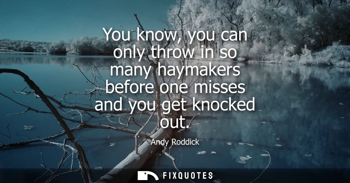 You know, you can only throw in so many haymakers before one misses and you get knocked out