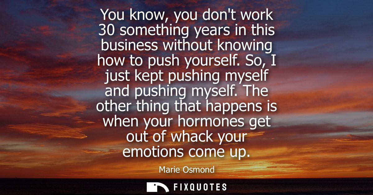 You know, you dont work 30 something years in this business without knowing how to push yourself. So, I just kept pushin