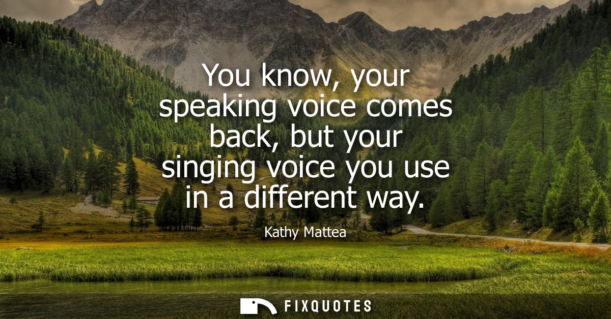 You know, your speaking voice comes back, but your singing voice you use in a different way