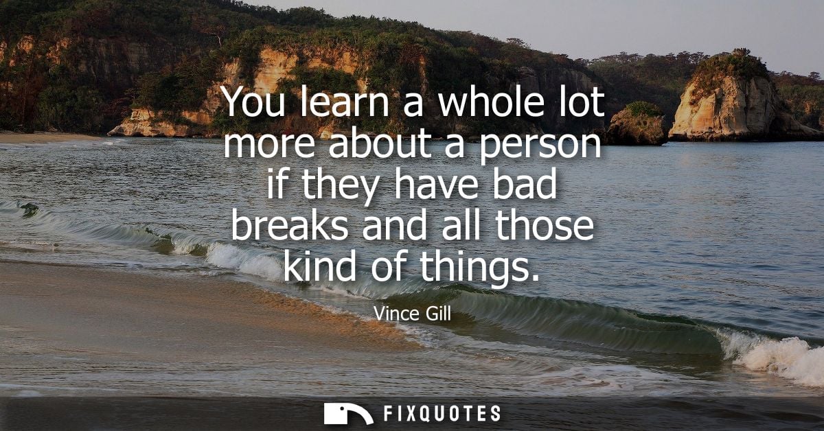You learn a whole lot more about a person if they have bad breaks and all those kind of things
