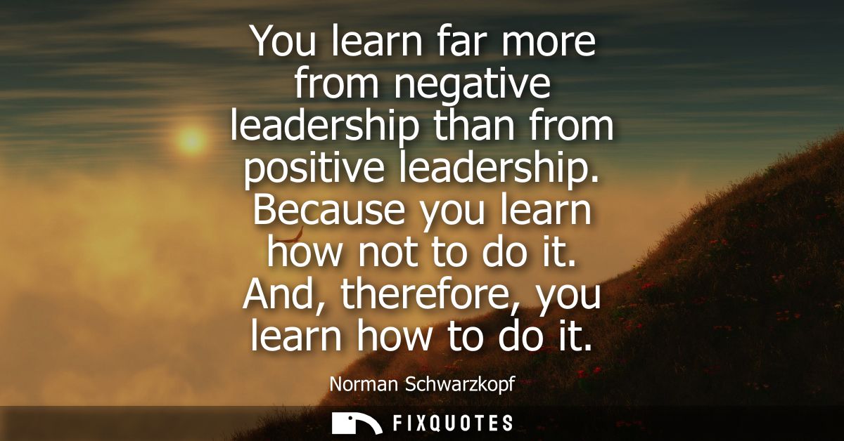 You learn far more from negative leadership than from positive leadership. Because you learn how not to do it. And, ther