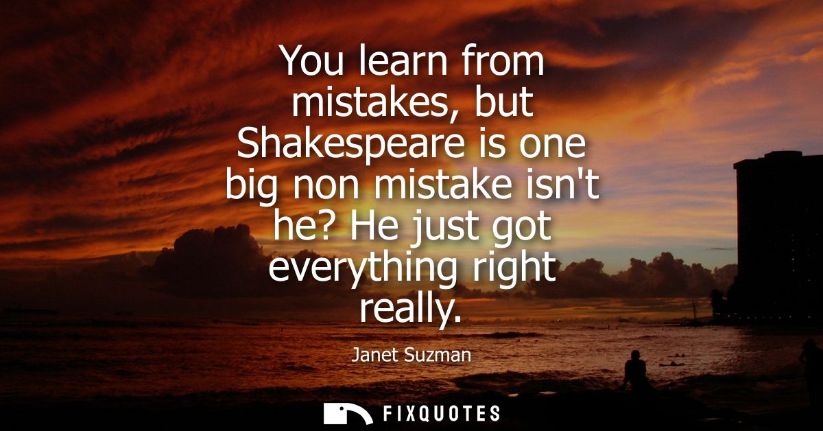You learn from mistakes, but Shakespeare is one big non mistake isnt he? He just got everything right really