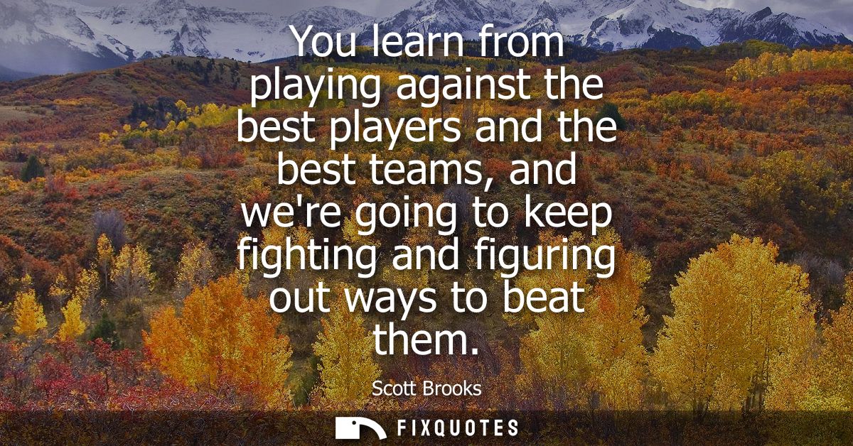You learn from playing against the best players and the best teams, and were going to keep fighting and figuring out way