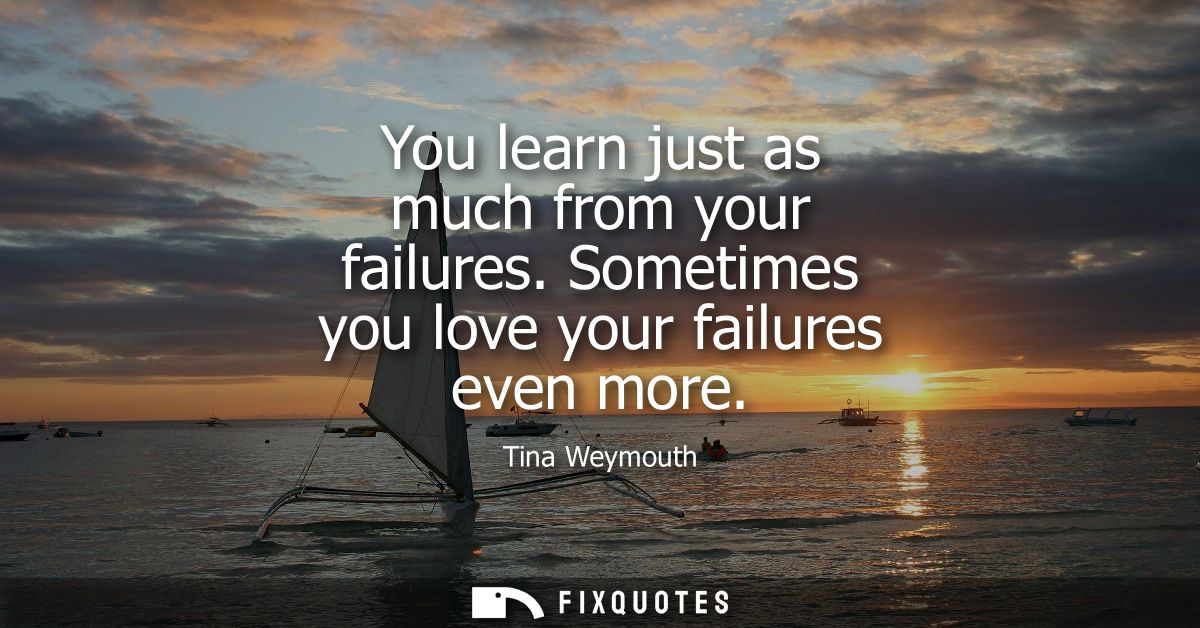 You learn just as much from your failures. Sometimes you love your failures even more