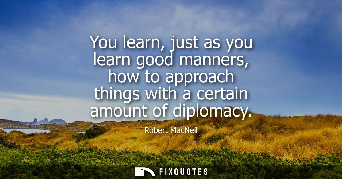 You learn, just as you learn good manners, how to approach things with a certain amount of diplomacy
