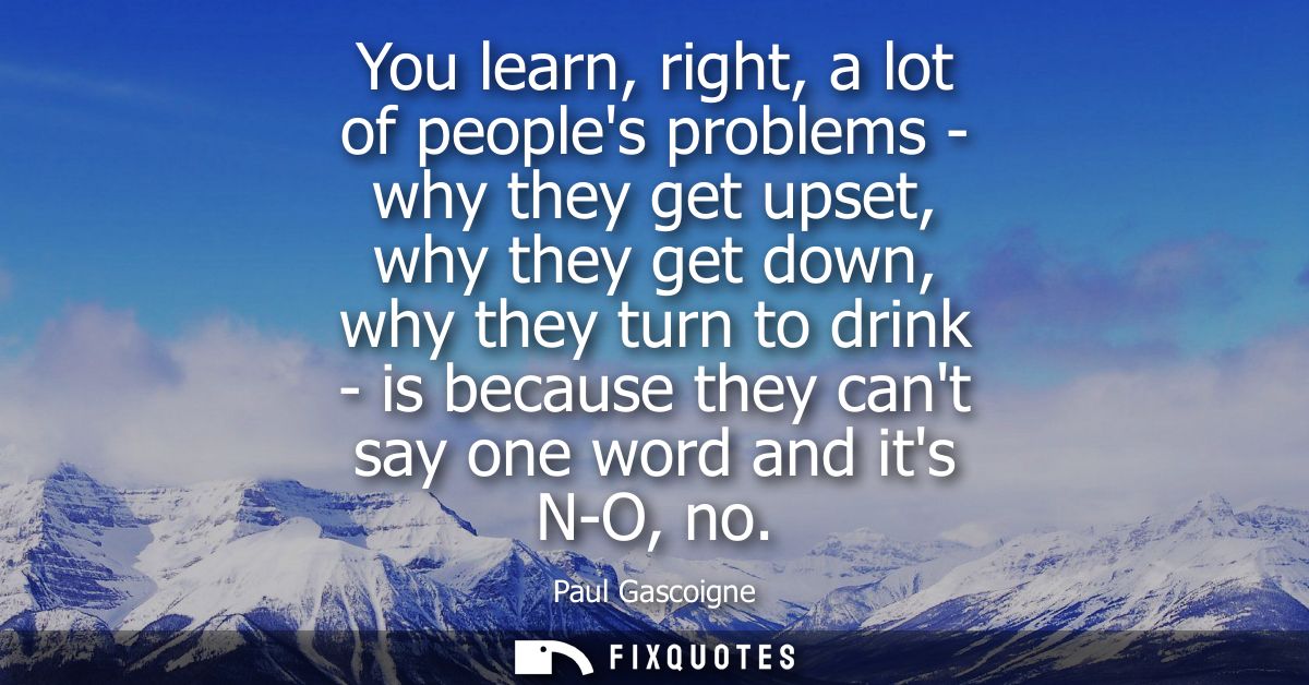 You learn, right, a lot of peoples problems - why they get upset, why they get down, why they turn to drink - is because