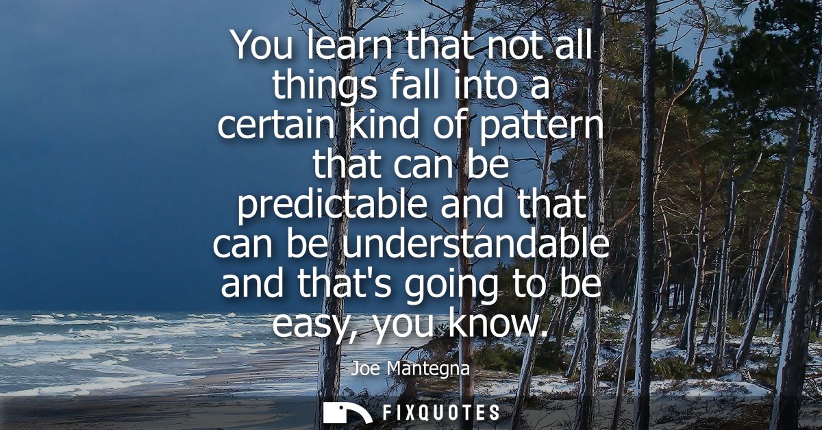 You learn that not all things fall into a certain kind of pattern that can be predictable and that can be understandable