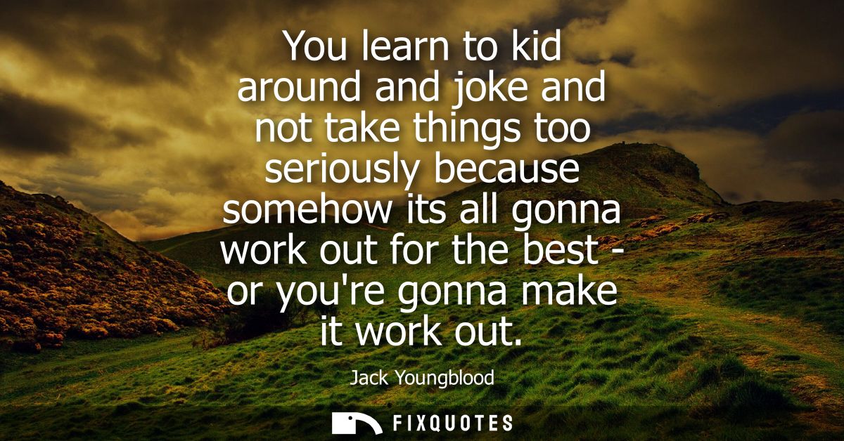 You learn to kid around and joke and not take things too seriously because somehow its all gonna work out for the best -